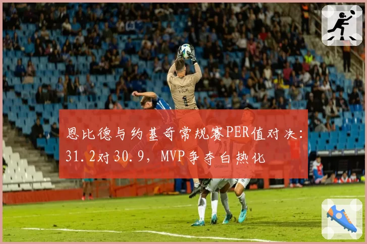 恩比德与约基奇常规赛PER值对决:31.2对30.9,MVP争夺白热化