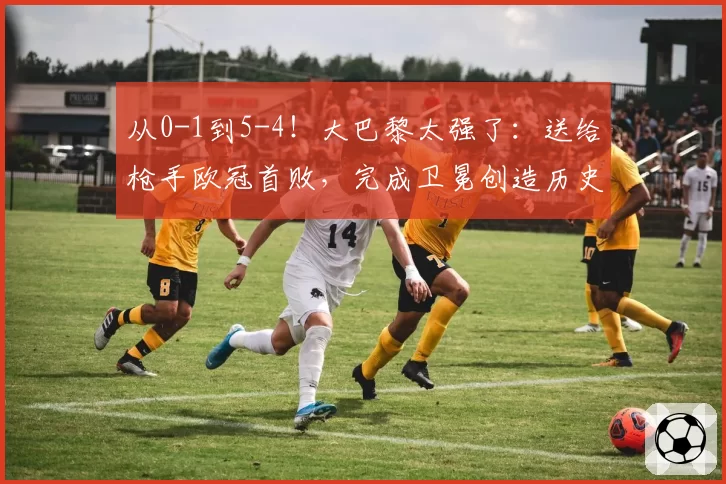 从0-1到5-4！大巴黎太强了：送给枪手欧冠首败，完成卫冕创造历史