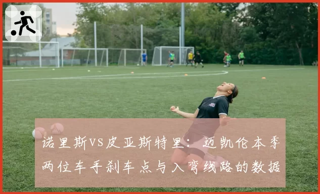 诺里斯vs皮亚斯特里:迈凯伦本季两位车手刹车点与入弯线路的数据模型对比