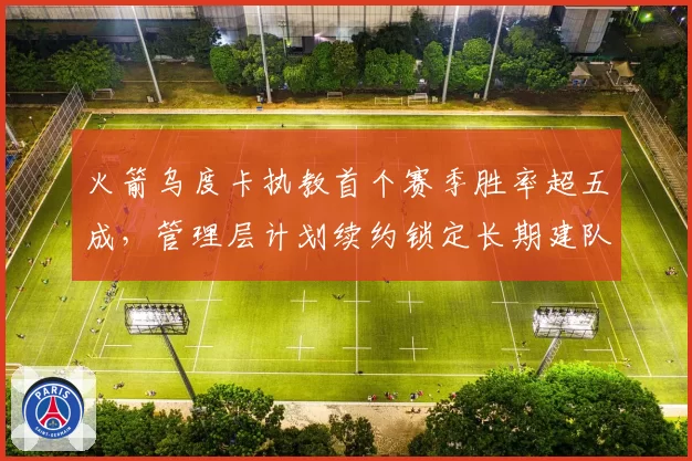 火箭乌度卡执教首个赛季胜率超五成,管理层计划续约锁定长期建队核心__br_