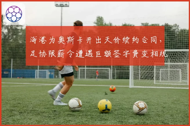 海港为奥斯卡开出天价续约合同,足协限薪令遭遇巨额签字费变相规避