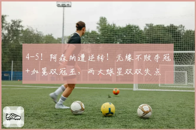 4-5!阿森纳遭逆转!无缘不败夺冠+加冕双冠王,两大球星双双失点