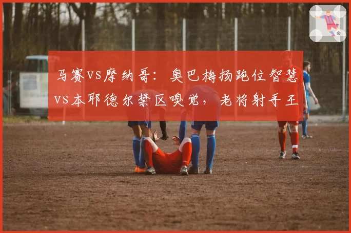 马赛vs摩纳哥：奥巴梅扬跑位智慧vs本耶德尔禁区嗅觉，老将射手王牌对决