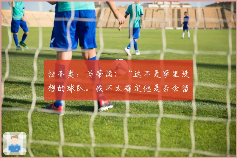 拉齐奥，马蒂诺：“这不是萨里设想的球队。我不太确定他是否会留下”