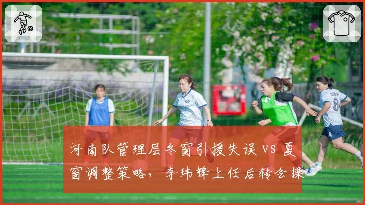 河南队管理层冬窗引援失误 vs 夏窗调整策略,李玮锋上任后转会操作对比
