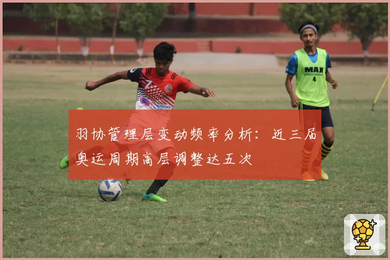 羽协管理层变动频率分析：近三届奥运周期高层调整达五次