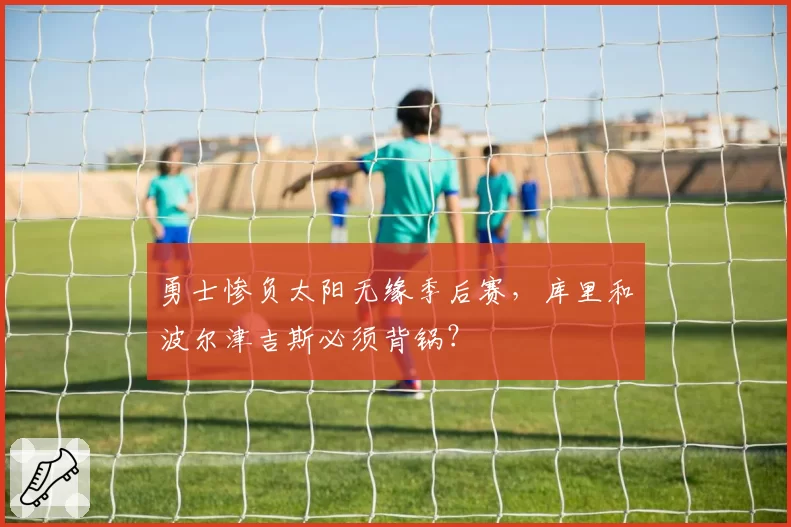 勇士惨负太阳无缘季后赛，库里和波尔津吉斯必须背锅？