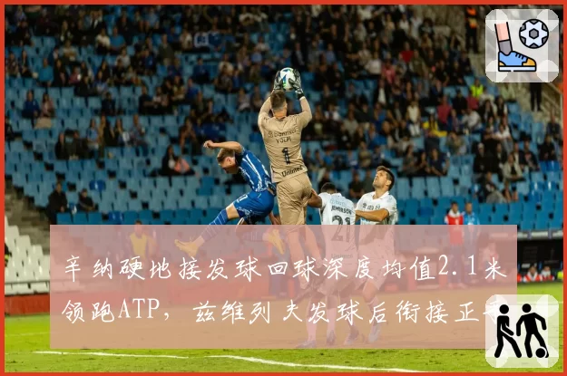 辛纳硬地接发球回球深度均值2.1米领跑ATP,兹维列夫发球后衔接正手得分率跌至41%