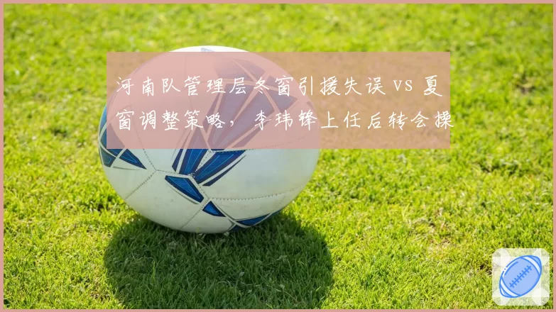 河南队管理层冬窗引援失误 vs 夏窗调整策略，李玮锋上任后转会操作对比