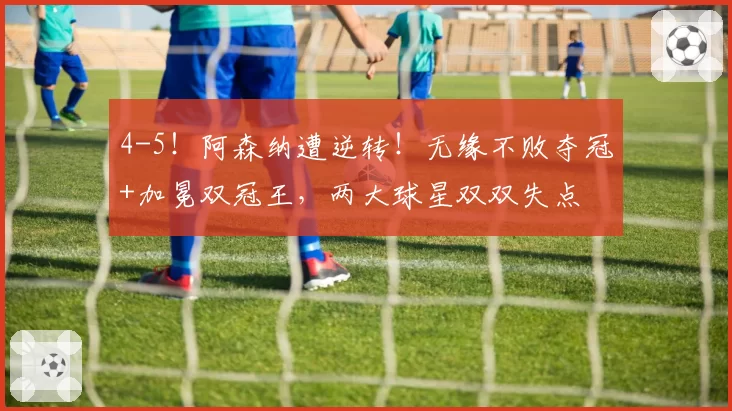 4-5!阿森纳遭逆转!无缘不败夺冠+加冕双冠王,两大球星双双失点
