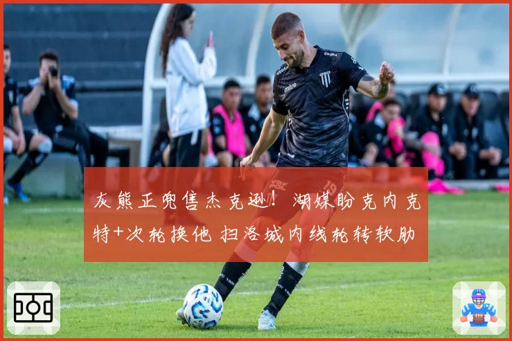 灰熊正兜售杰克逊!湖媒盼克内克特+次轮换他 扫洛城内线轮转软肋