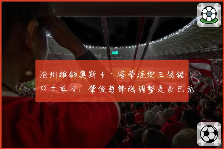 沧州雄狮奥斯卡·塔蒂连续三场错失单刀,肇俊哲锋线调整是否已无牌可打?