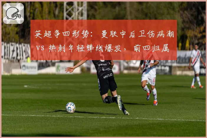 英超争四形势:曼联中后卫伤病潮 vs 热刺年轻锋线爆发,前四归属未定