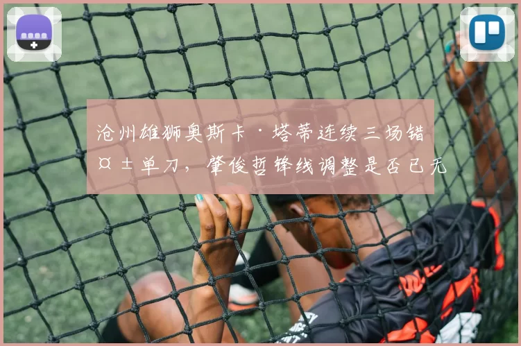 沧州雄狮奥斯卡·塔蒂连续三场错失单刀,肇俊哲锋线调整是否已无牌可打?