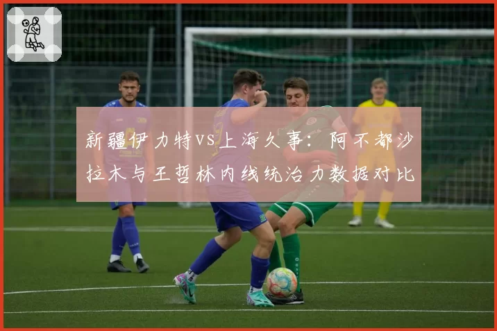 新疆伊力特vs上海久事:阿不都沙拉木与王哲林内线统治力数据对比,排名关键