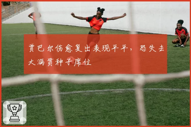 贾巴尔伤愈复出表现平平,恐失去大满贯种子席位