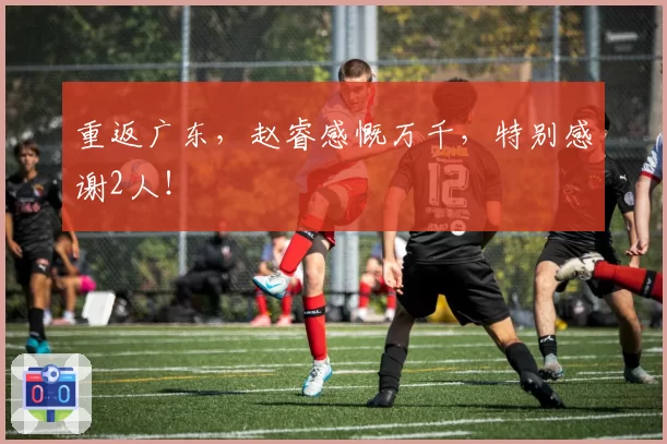 重返广东，赵睿感慨万千，特别感谢2人！