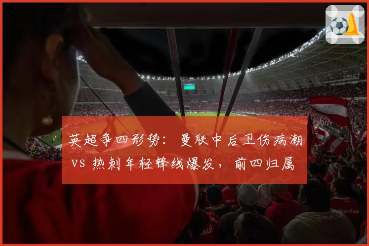 英超争四形势:曼联中后卫伤病潮 vs 热刺年轻锋线爆发,前四归属未定