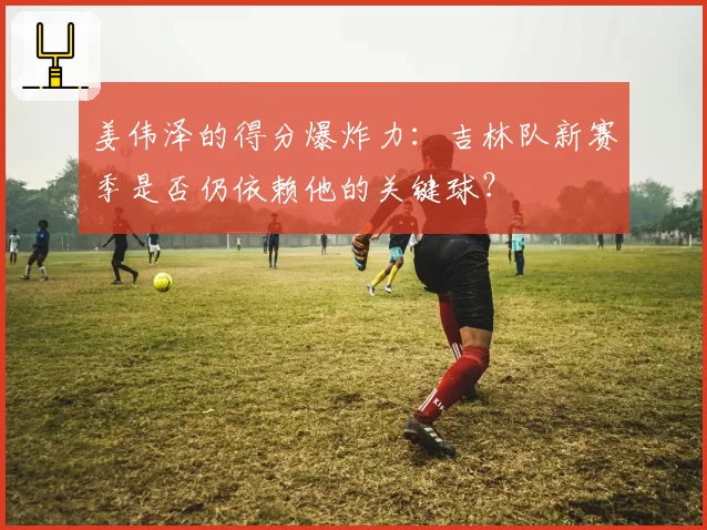 姜伟泽的得分爆炸力：吉林队新赛季是否仍依赖他的关键球？