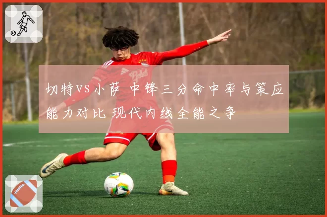 切特vs小萨 中锋三分命中率与策应能力对比 现代内线全能之争