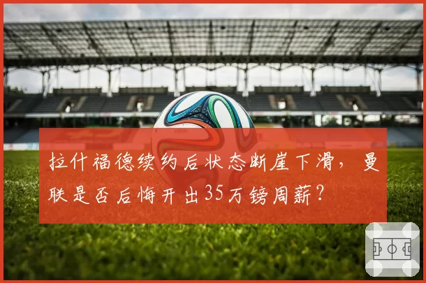 拉什福德续约后状态断崖下滑，曼联是否后悔开出35万镑周薪？