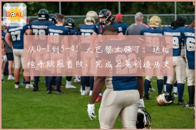 从0-1到5-4！大巴黎太强了：送给枪手欧冠首败，完成卫冕创造历史