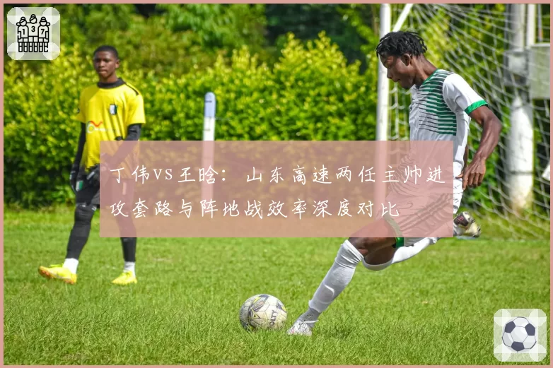 丁伟vs王晗：山东高速两任主帅进攻套路与阵地战效率深度对比