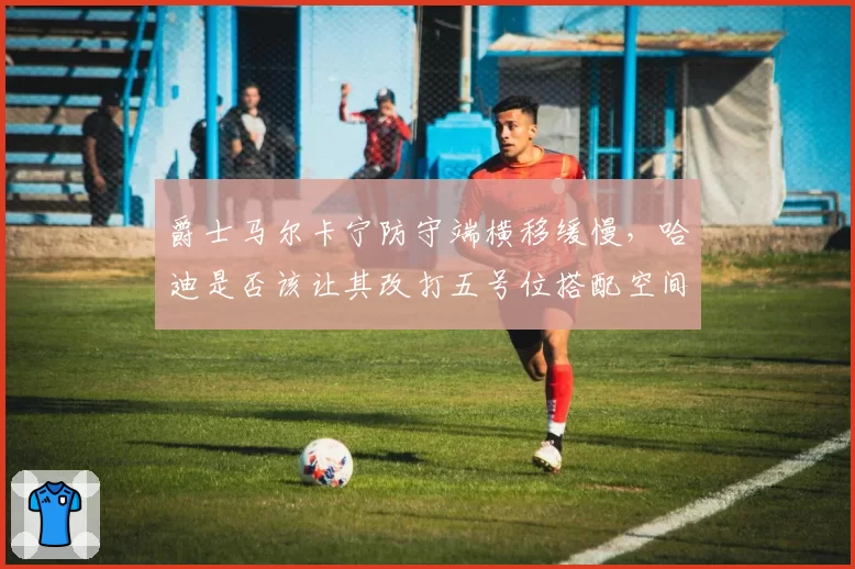爵士马尔卡宁防守端横移缓慢,哈迪是否该让其改打五号位搭配空间内线?