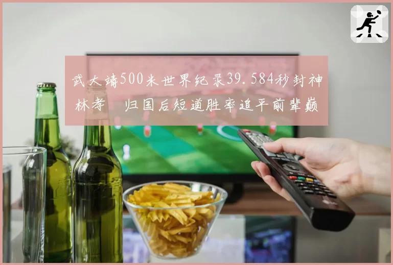 武大靖500米世界纪录39.584秒封神 林孝埈归国后短道胜率追平前辈巅峰期