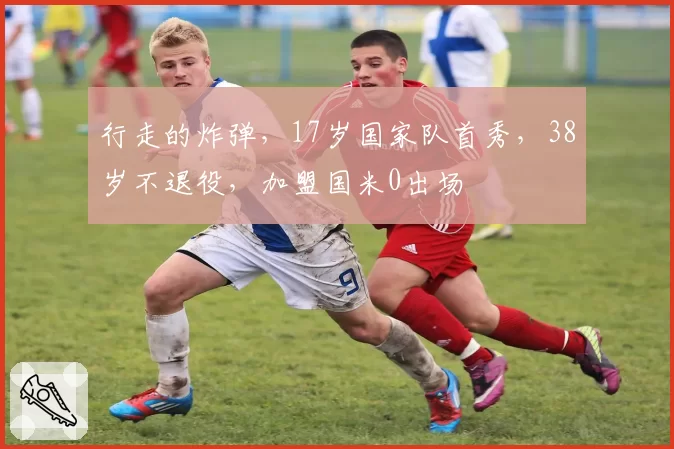 行走的炸弹,17岁国家队首秀,38岁不退役,加盟国米0出场