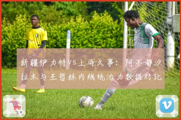 新疆伊力特vs上海久事：阿不都沙拉木与王哲林内线统治力数据对比，排名关键
