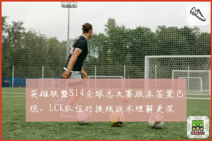 英雄联盟S14全球总决赛版本答案已现,LCK队伍对换线战术理解更深