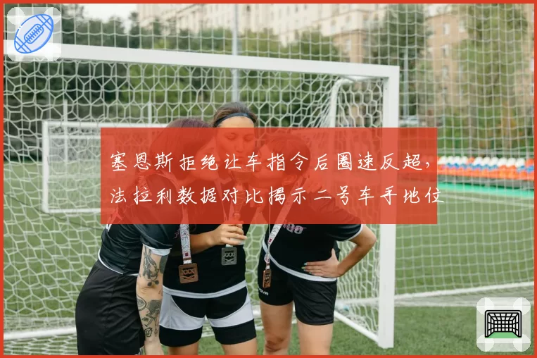 塞恩斯拒绝让车指令后圈速反超,法拉利数据对比揭示二号车手地位争议