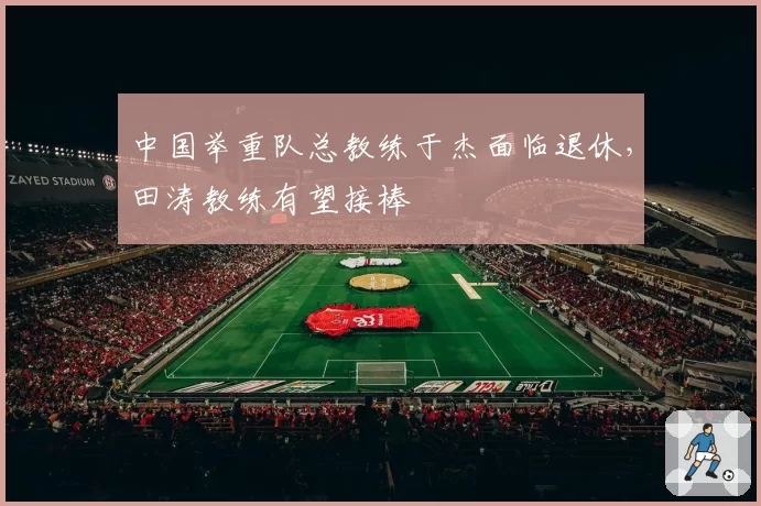 中国举重队总教练于杰面临退休，田涛教练有望接棒