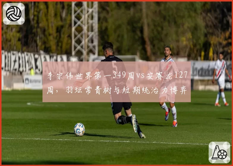 李宗伟世界第一349周vs安赛龙127周，羽坛常青树与短期统治力博弈