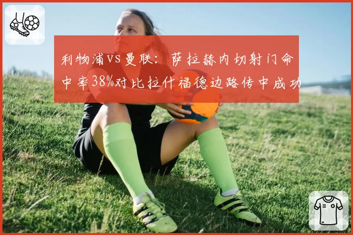 利物浦vs曼联:萨拉赫内切射门命中率38%对比拉什福德边路传中成功率仅31%,进攻威胁方向对比