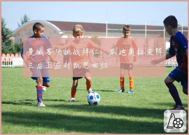 曼城客场挑战拜仁,瓜迪奥拉变阵三后卫应对凯恩回归