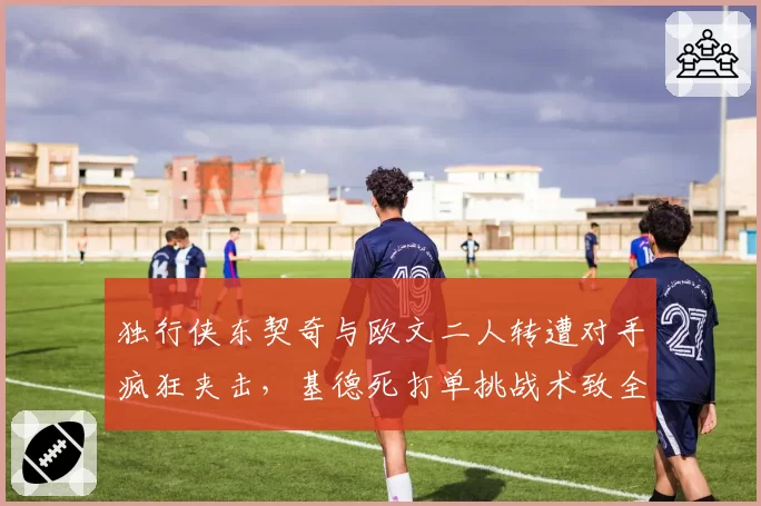 独行侠东契奇与欧文二人转遭对手疯狂夹击，基德死打单挑战术致全队助攻仅15次