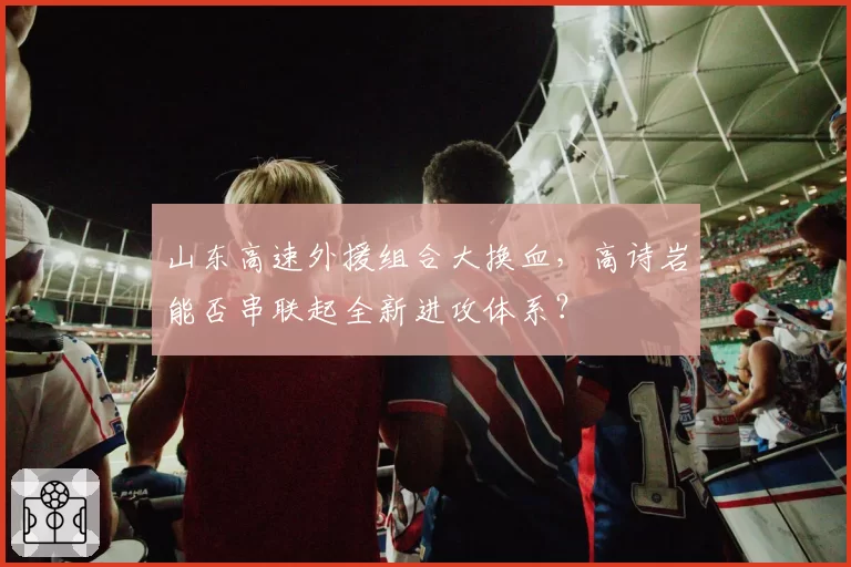 山东高速外援组合大换血，高诗岩能否串联起全新进攻体系？