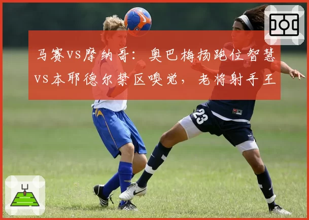 马赛vs摩纳哥：奥巴梅扬跑位智慧vs本耶德尔禁区嗅觉，老将射手王牌对决