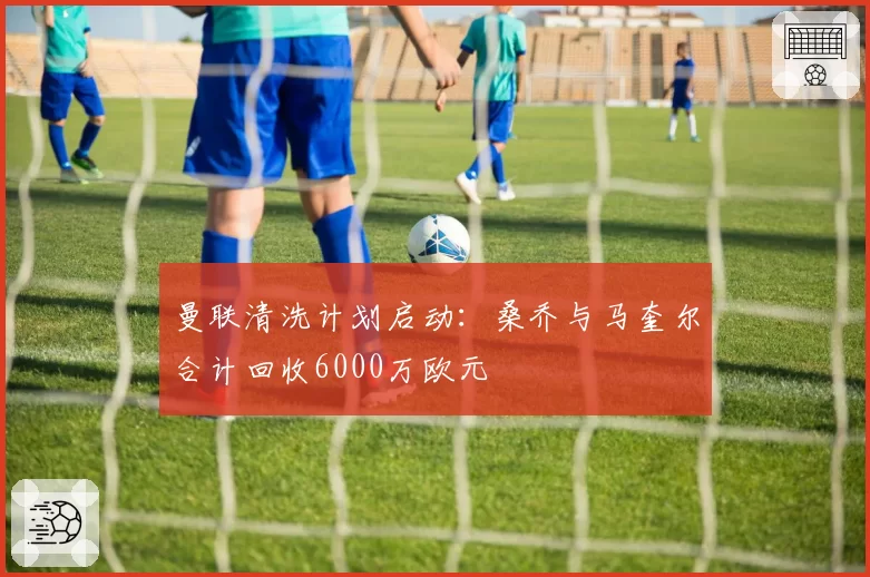 曼联清洗计划启动:桑乔与马奎尔合计回收6000万欧元