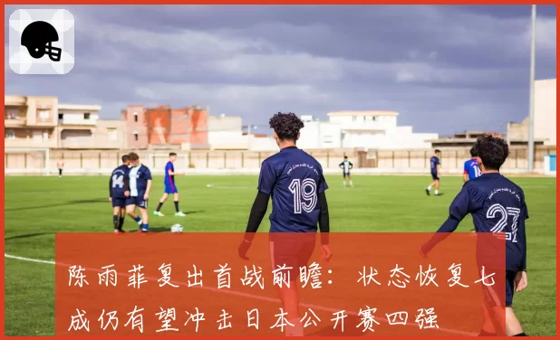陈雨菲复出首战前瞻:状态恢复七成仍有望冲击日本公开赛四强