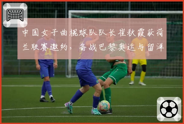 中国女子曲棍球队队长崔秋霞获荷兰联赛邀约,备战巴黎奥运与留洋如何抉择?