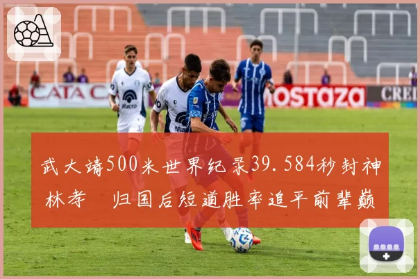 武大靖500米世界纪录39.584秒封神 林孝埈归国后短道胜率追平前辈巅峰期