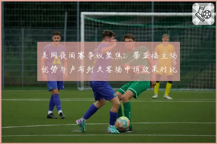 美网夜间赛争议聚焦：蒂亚福主场优势与卢布列夫客场申诉效果对比