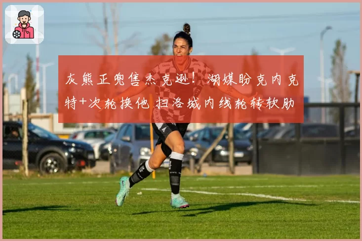 灰熊正兜售杰克逊！湖媒盼克内克特+次轮换他 扫洛城内线轮转软肋