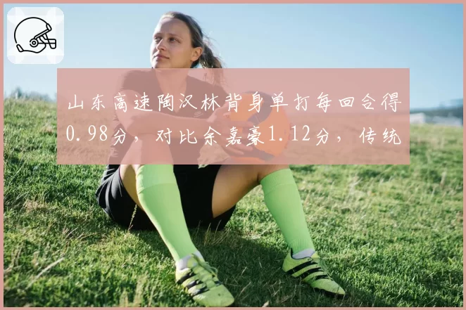 山东高速陶汉林背身单打每回合得0.98分,对比余嘉豪1.12分,传统中锋进攻效率对比