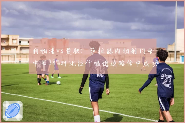 利物浦vs曼联:萨拉赫内切射门命中率38%对比拉什福德边路传中成功率仅31%,进攻威胁方向对比