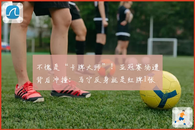 不愧是“卡牌大师”！亚冠赛场遭背后冲撞：马宁反身就是红牌1张