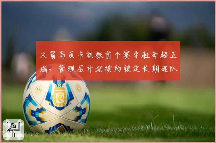 火箭乌度卡执教首个赛季胜率超五成,管理层计划续约锁定长期建队核心__br_